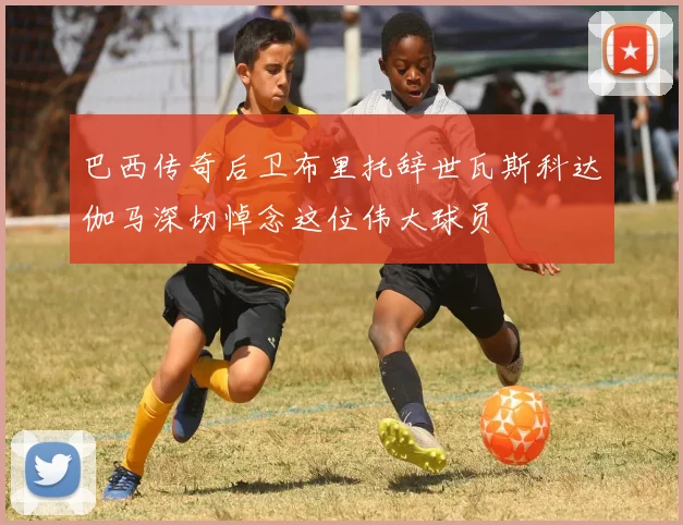 巴西传奇后卫布里托辞世瓦斯科达伽马深切悼念这位伟大球员
