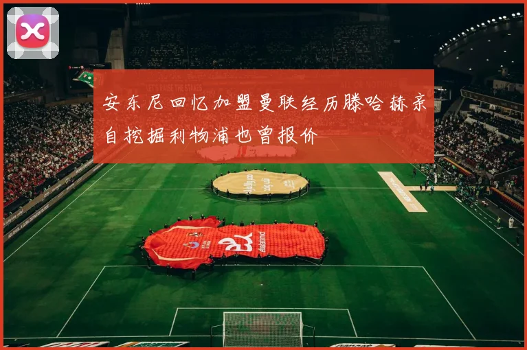 安东尼回忆加盟曼联经历滕哈赫亲自挖掘利物浦也曾报价