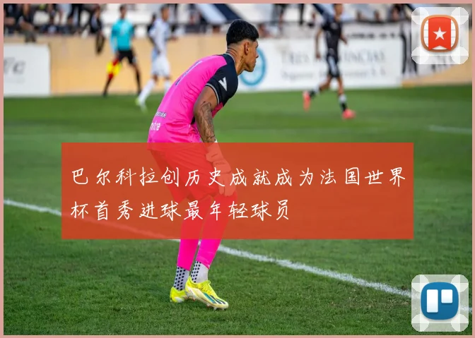 巴尔科拉创历史成就成为法国世界杯首秀进球最年轻球员