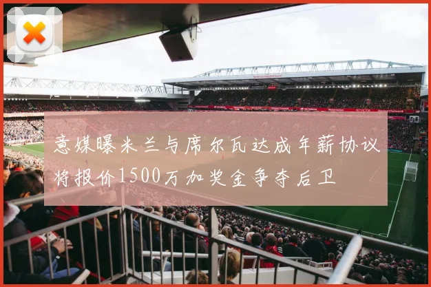 意媒曝米兰与席尔瓦达成年薪协议将报价1500万加奖金争夺后卫