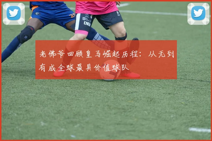 老佛爷回顾皇马崛起历程：从无到有成全球最具价值球队