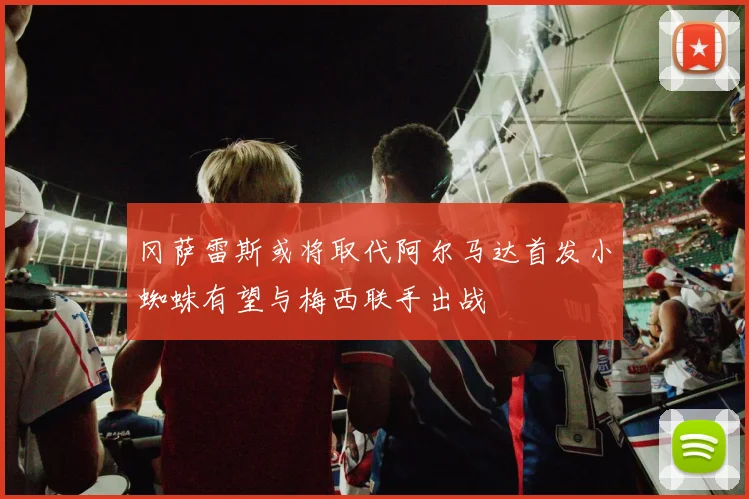 冈萨雷斯或将取代阿尔马达首发小蜘蛛有望与梅西联手出战