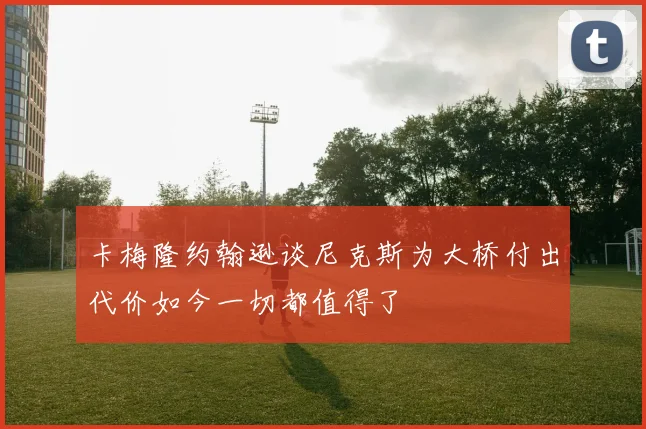 卡梅隆约翰逊谈尼克斯为大桥付出代价如今一切都值得了