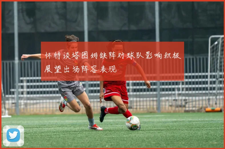怀特谈塔图姆缺阵对球队影响积极展望出场阵容表现