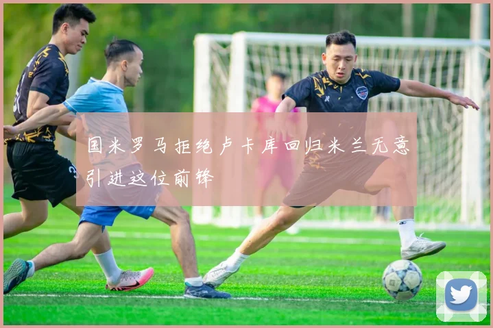 国米罗马拒绝卢卡库回归米兰无意引进这位前锋
