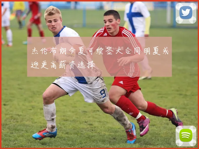 杰伦布朗今夏可续签大合同明夏或迎更高薪资选择