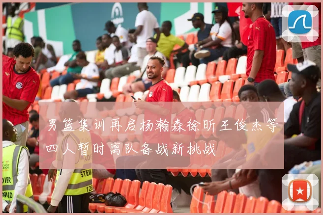 男篮集训再启杨瀚森徐昕王俊杰等四人暂时离队备战新挑战