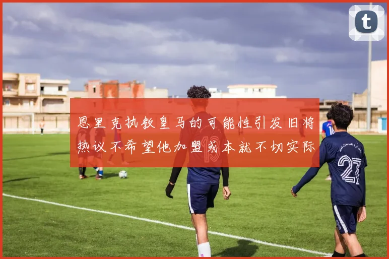 恩里克执教皇马的可能性引发旧将热议不希望他加盟或本就不切实际