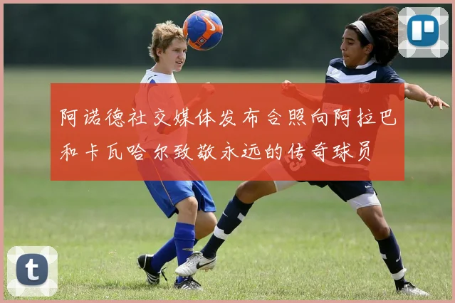 阿诺德社交媒体发布合照向阿拉巴和卡瓦哈尔致敬永远的传奇球员