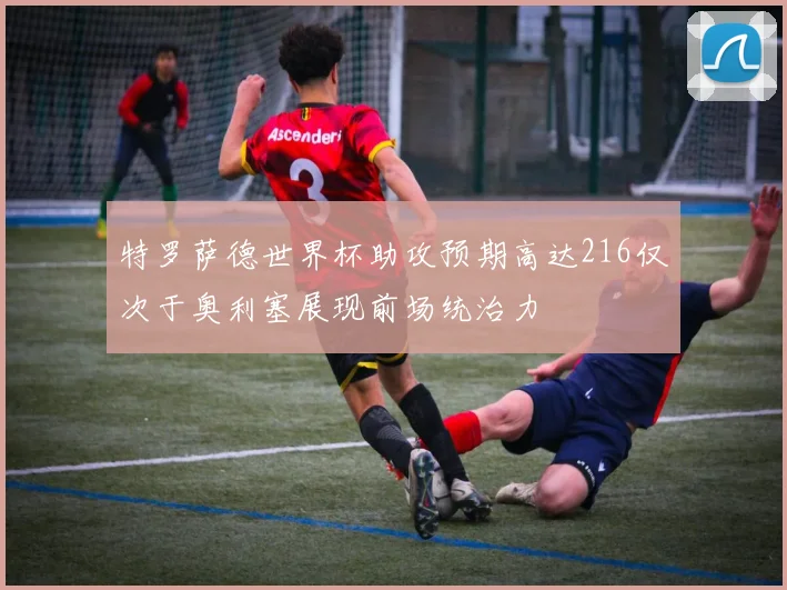 特罗萨德世界杯助攻预期高达216仅次于奥利塞展现前场统治力