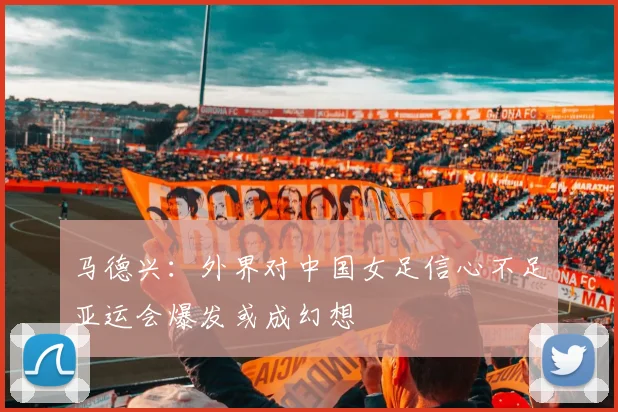马德兴：外界对中国女足信心不足亚运会爆发或成幻想