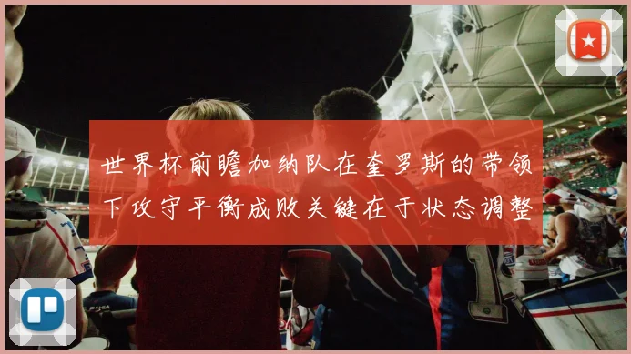 世界杯前瞻加纳队在奎罗斯的带领下攻守平衡成败关键在于状态调整