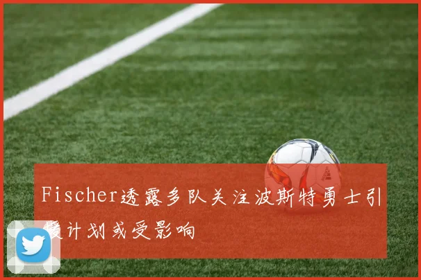 Fischer透露多队关注波斯特勇士引援计划或受影响