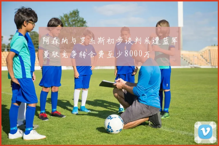 阿森纳与罗杰斯初步谈判或遭蓝军曼联竞争转会费至少8000万