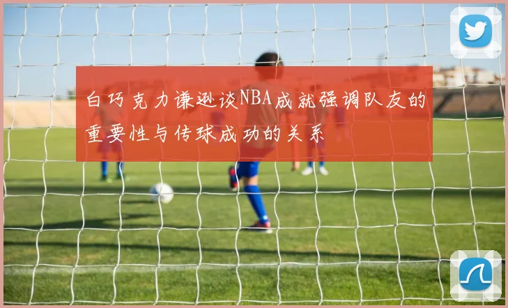 白巧克力谦逊谈NBA成就强调队友的重要性与传球成功的关系